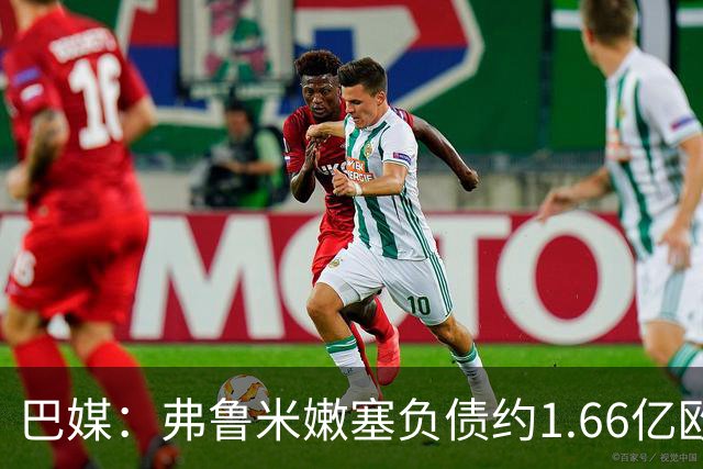 巴媒：弗鲁米嫩塞负债约1.66亿欧，已与球员达成延期付款协议