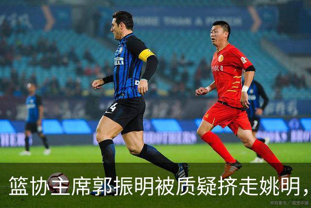 篮协主席郭振明被质疑挤走姚明，杨毅讲清来龙去脉：他是党政干部出身，确实不是篮球内行